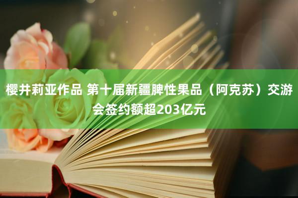 樱井莉亚作品 第十届新疆脾性果品（阿克苏）交游会签约额超203亿元