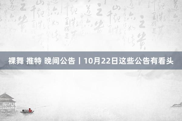 裸舞 推特 晚间公告丨10月22日这些公告有看头