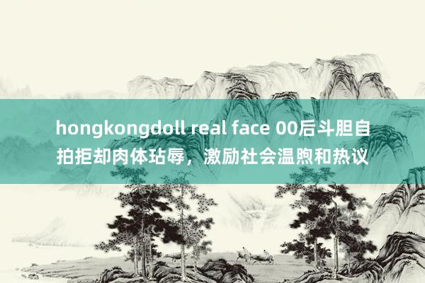 hongkongdoll real face 00后斗胆自拍拒却肉体玷辱，激励社会温煦和热议