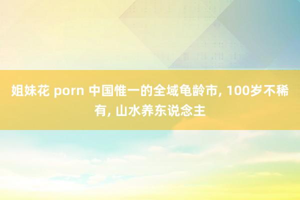 姐妹花 porn 中国惟一的全域龟龄市, 100岁不稀有, 山水养东说念主