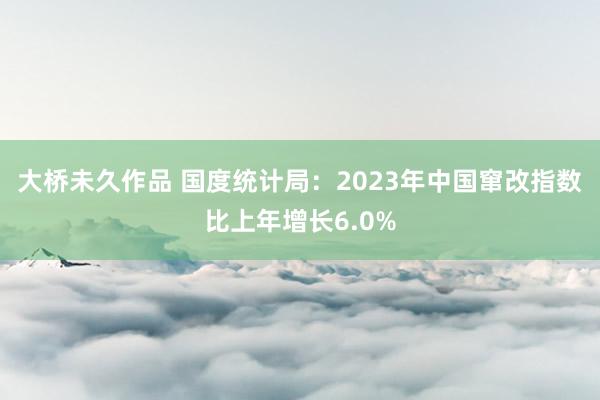 大桥未久作品 国度统计局：2023年中国窜改指数比上年增长6.0%