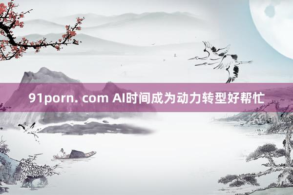 91porn. com AI时间成为动力转型好帮忙