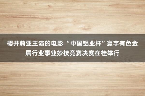 樱井莉亚主演的电影 “中国铝业杯”寰宇有色金属行业事业妙技竞赛决赛在桂举行