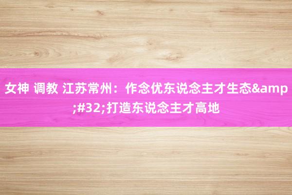 女神 调教 江苏常州：作念优东说念主才生态&#32;打造东说念主才高地