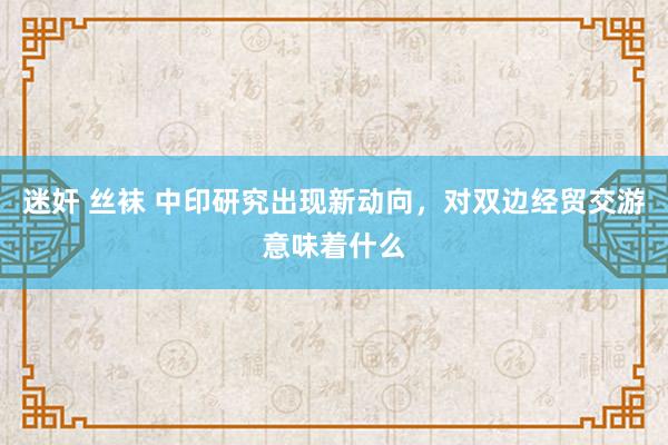 迷奸 丝袜 中印研究出现新动向，对双边经贸交游意味着什么