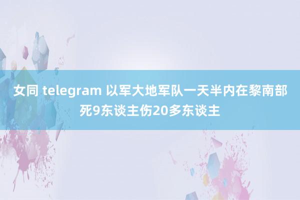 女同 telegram 以军大地军队一天半内在黎南部死9东谈主伤20多东谈主