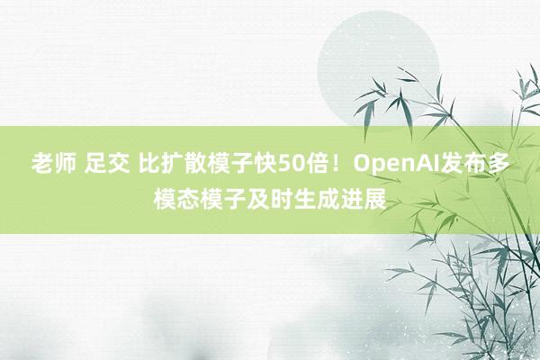 老师 足交 比扩散模子快50倍！OpenAI发布多模态模子及时生成进展