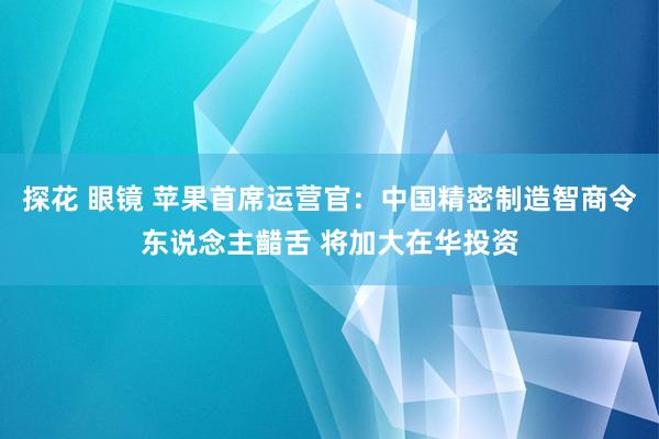 探花 眼镜 苹果首席运营官：中国精密制造智商令东说念主齰舌 将加大在华投资