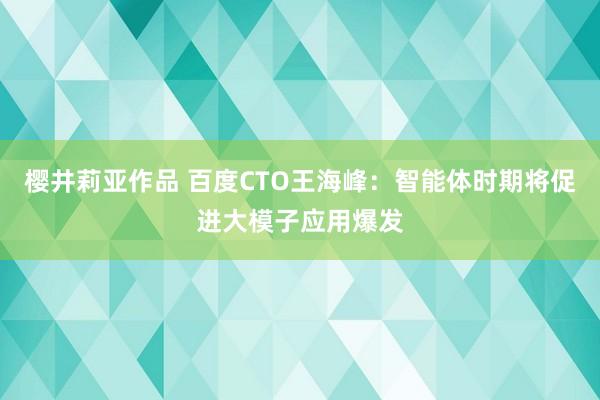 樱井莉亚作品 百度CTO王海峰：智能体时期将促进大模子应用爆发