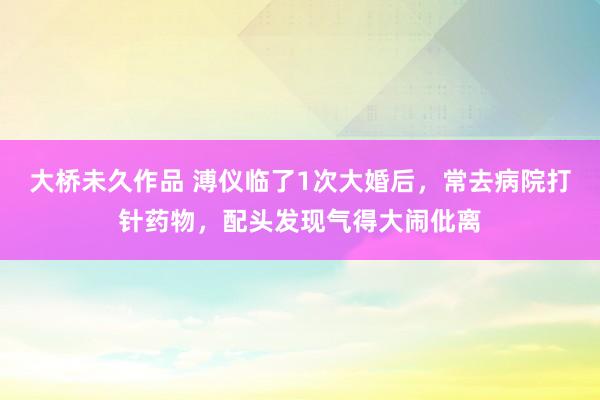 大桥未久作品 溥仪临了1次大婚后，常去病院打针药物，配头发现气得大闹仳离