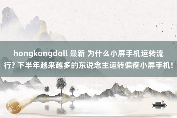 hongkongdoll 最新 为什么小屏手机运转流行? 下半年越来越多的东说念主运转偏疼小屏手机!