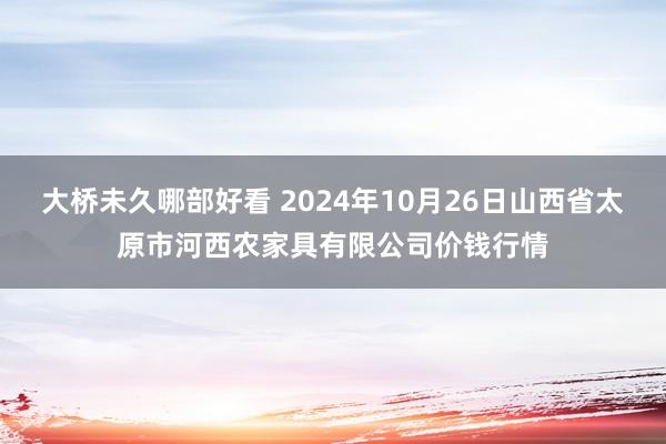 大桥未久哪部好看 2024年10月26日山西省太原市河西农家具有限公司价钱行情