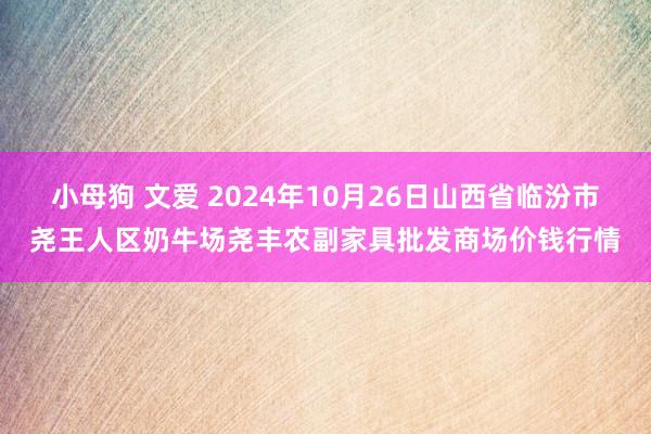 小母狗 文爱 2024年10月26日山西省临汾市尧王人区奶牛场尧丰农副家具批发商场价钱行情