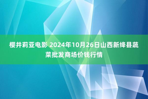 樱井莉亚电影 2024年10月26日山西新绛县蔬菜批发商场价钱行情