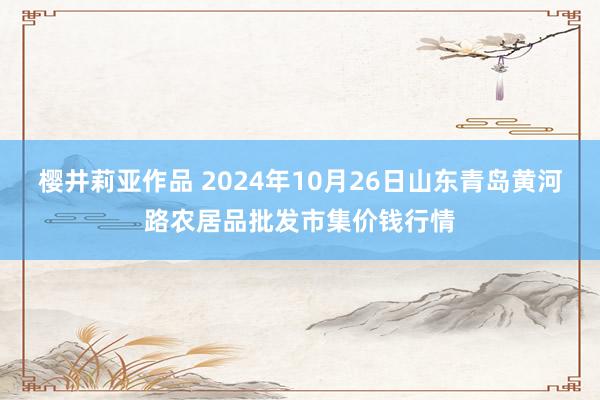 樱井莉亚作品 2024年10月26日山东青岛黄河路农居品批发市集价钱行情