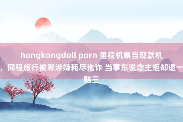 hongkongdoll porn 里程机票当现款机票卖，同程旅行被曝涉嫌耗尽讹诈 当事东说念主拒却退一赔三