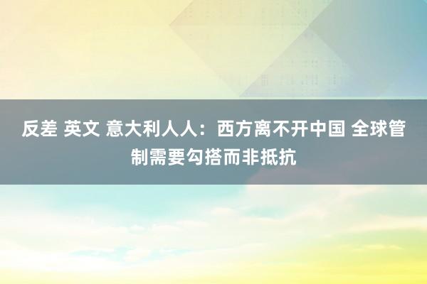 反差 英文 意大利人人：西方离不开中国 全球管制需要勾搭而非抵抗