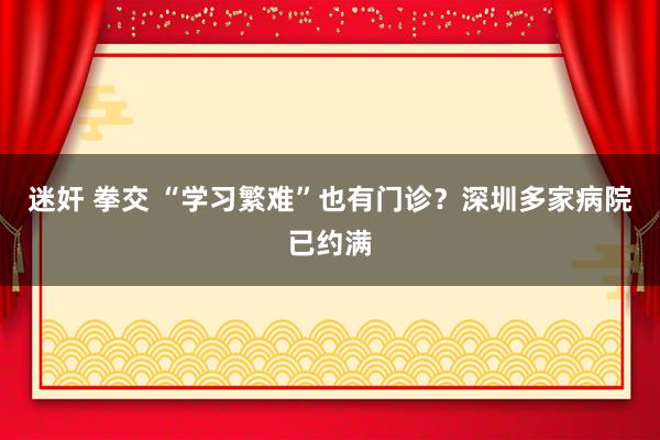 迷奸 拳交 “学习繁难”也有门诊？深圳多家病院已约满