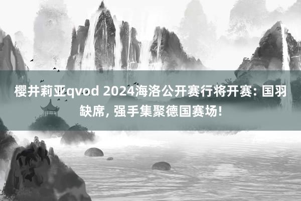 樱井莉亚qvod 2024海洛公开赛行将开赛: 国羽缺席, 强手集聚德国赛场!