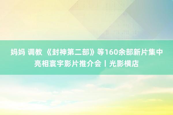 妈妈 调教 《封神第二部》等160余部新片集中亮相寰宇影片推介会丨光影横店