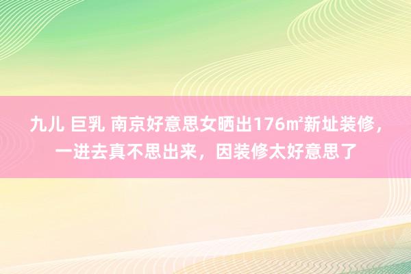 九儿 巨乳 南京好意思女晒出176㎡新址装修，一进去真不思出来，因装修太好意思了