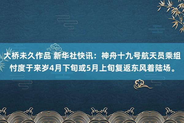 大桥未久作品 新华社快讯：神舟十九号航天员乘组忖度于来岁4月下旬或5月上旬复返东风着陆场。