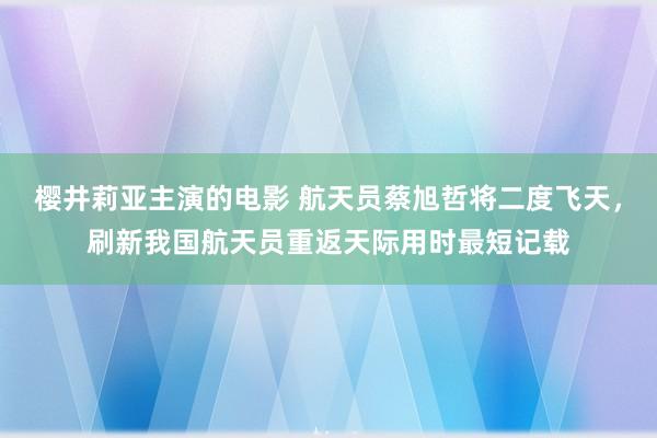 樱井莉亚主演的电影 航天员蔡旭哲将二度飞天，刷新我国航天员重返天际用时最短记载