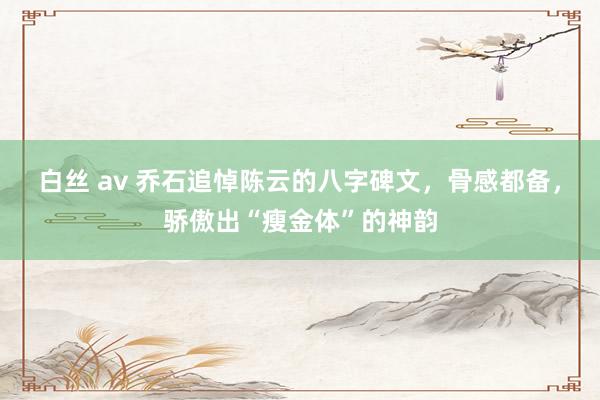 白丝 av 乔石追悼陈云的八字碑文，骨感都备，骄傲出“瘦金体”的神韵