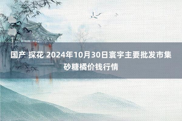 国产 探花 2024年10月30日寰宇主要批发市集砂糖橘价钱行情