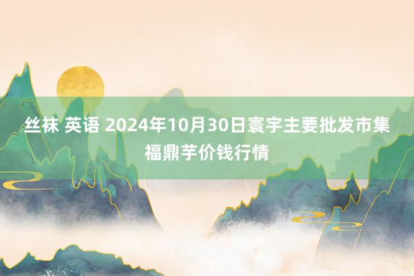 丝袜 英语 2024年10月30日寰宇主要批发市集福鼎芋价钱行情