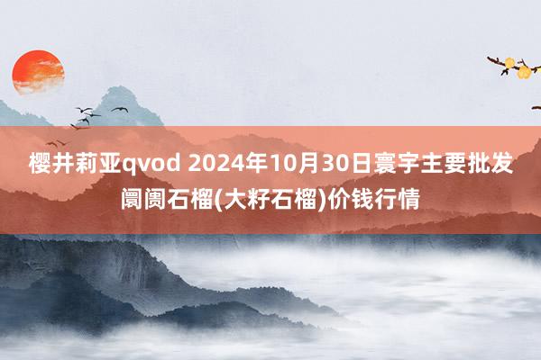 樱井莉亚qvod 2024年10月30日寰宇主要批发阛阓石榴(大籽石榴)价钱行情