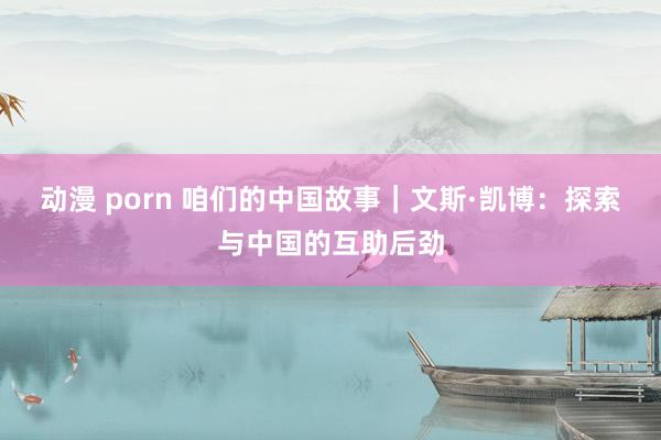 动漫 porn 咱们的中国故事｜文斯·凯博：探索与中国的互助后劲