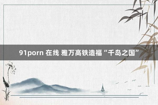 91porn 在线 雅万高铁造福“千岛之国”