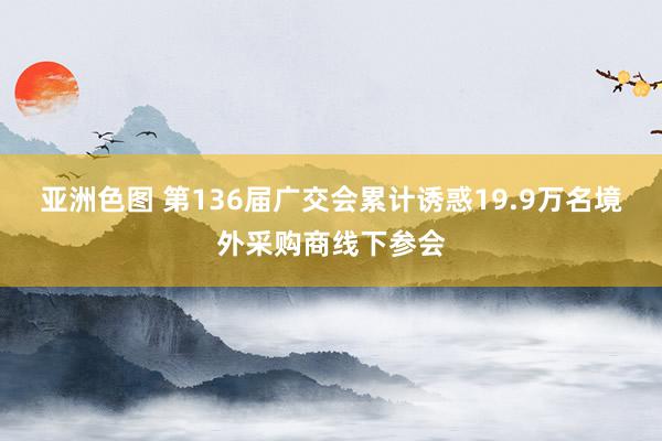 亚洲色图 第136届广交会累计诱惑19.9万名境外采购商线下参会