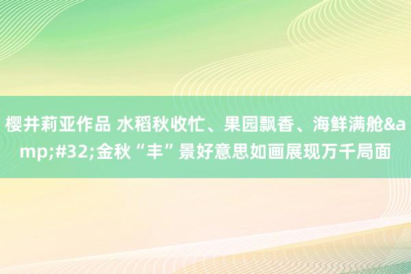 樱井莉亚作品 水稻秋收忙、果园飘香、海鲜满舱&#32;金秋“丰”景好意思如画展现万千局面