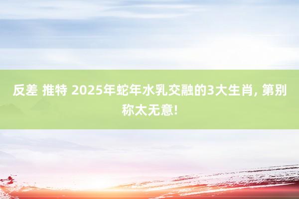 反差 推特 2025年蛇年水乳交融的3大生肖, 第别称太无意!