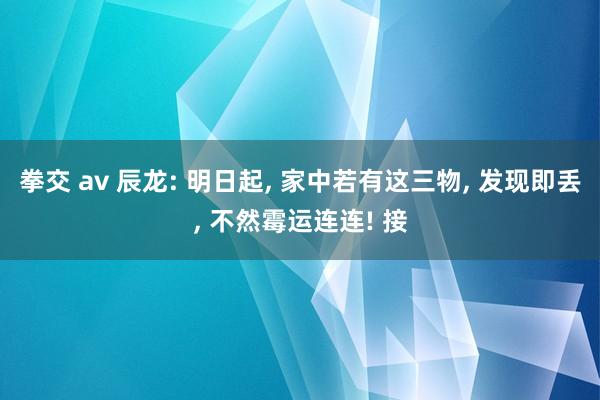 拳交 av 辰龙: 明日起, 家中若有这三物, 发现即丢, 不然霉运连连! 接