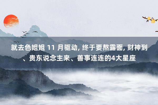 就去色姐姐 11 月驱动, 终于要熬露面, 财神到、贵东说念主来、善事连连的4大星座