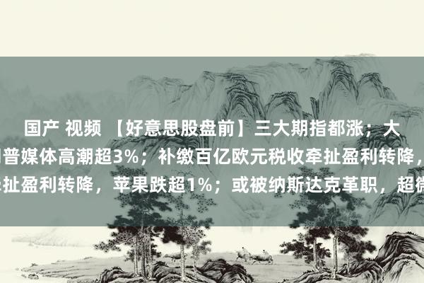 国产 视频 【好意思股盘前】三大期指都涨；大选行情蜕变不定，特朗普媒体高潮超3%；补缴百亿欧元税收牵扯盈利转降，苹果跌超1%；或被纳斯达克革职，超微电脑跌超4%