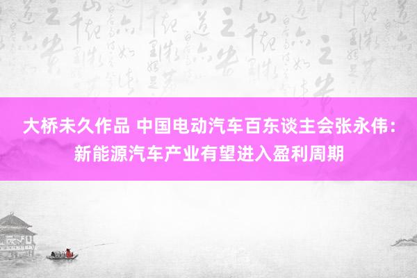 大桥未久作品 中国电动汽车百东谈主会张永伟：新能源汽车产业有望进入盈利周期