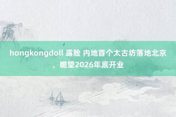 hongkongdoll 露脸 内地首个太古坊落地北京，瞻望2026年底开业