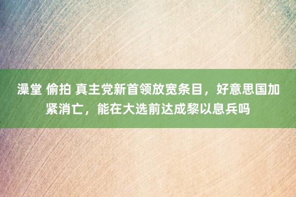 澡堂 偷拍 真主党新首领放宽条目，好意思国加紧消亡，能在大选前达成黎以息兵吗