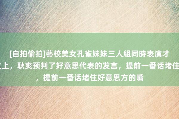 [自拍偷拍]藝校美女孔雀妹妹三人組同時表演才藝 皆集国会议上，耿爽预判了好意思代表的发言，提前一番话堵住好意思方的嘴