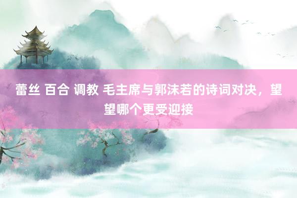 蕾丝 百合 调教 毛主席与郭沫若的诗词对决，望望哪个更受迎接