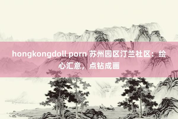 hongkongdoll porn 苏州园区汀兰社区：绘心汇意，点钻成画