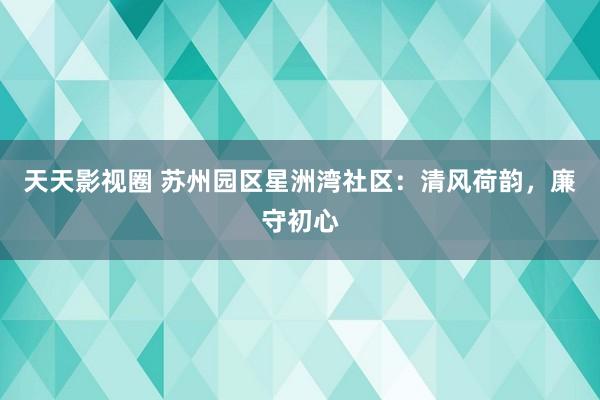 天天影视圈 苏州园区星洲湾社区：清风荷韵，廉守初心