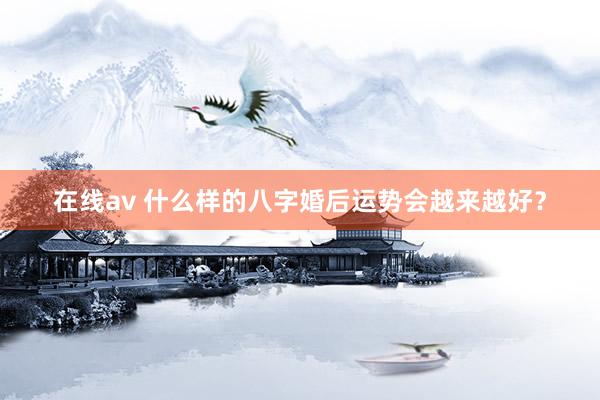 在线av 什么样的八字婚后运势会越来越好？