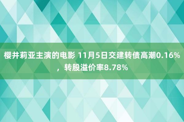 樱井莉亚主演的电影 11月5日交建转债高潮0.16%，转股溢价率8.78%