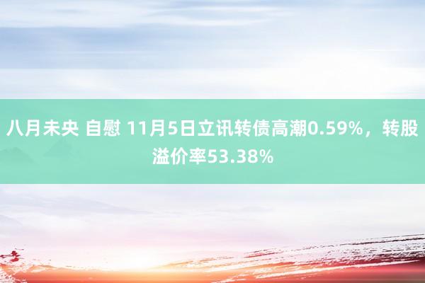 八月未央 自慰 11月5日立讯转债高潮0.59%，转股溢价率53.38%