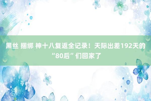 黑丝 捆绑 神十八复返全记录！天际出差192天的“80后”们回家了